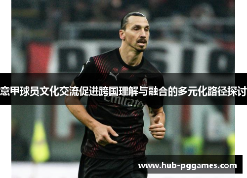 意甲球员文化交流促进跨国理解与融合的多元化路径探讨 意甲球员文化交流促进跨国理解与融合的多元化路径探讨