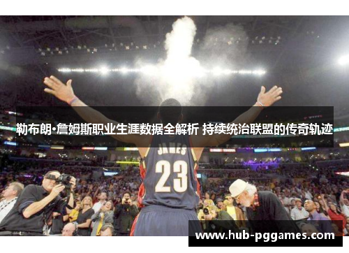 勒布朗·詹姆斯职业生涯数据全解析 持续统治联盟的传奇轨迹