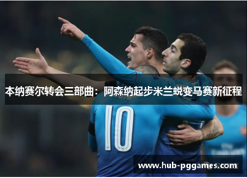 本纳赛尔转会三部曲：阿森纳起步米兰蜕变马赛新征程