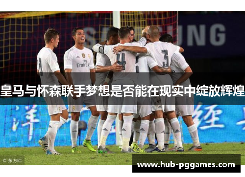 皇马与怀森联手梦想是否能在现实中绽放辉煌