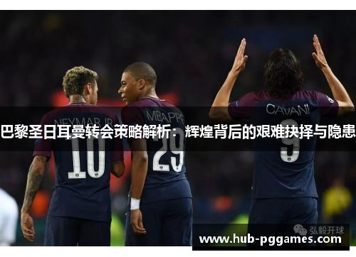 巴黎圣日耳曼转会策略解析：辉煌背后的艰难抉择与隐患