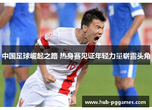 中国足球崛起之路 热身赛见证年轻力量崭露头角