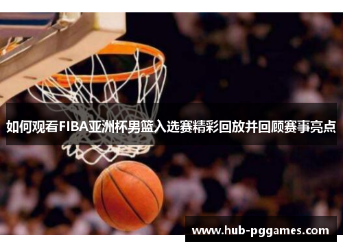 如何观看FIBA亚洲杯男篮入选赛精彩回放并回顾赛事亮点