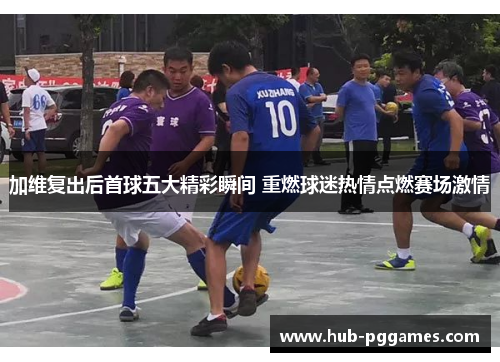 加维复出后首球五大精彩瞬间 重燃球迷热情点燃赛场激情