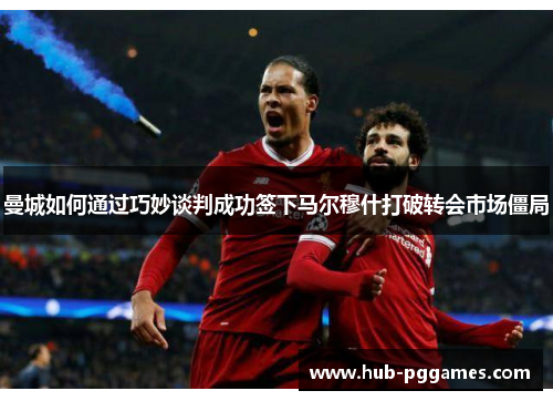 曼城如何通过巧妙谈判成功签下马尔穆什打破转会市场僵局