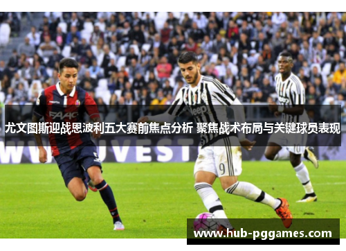 尤文图斯迎战恩波利五大赛前焦点分析 聚焦战术布局与关键球员表现