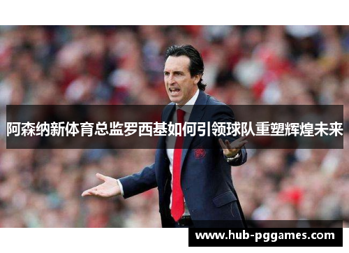阿森纳新体育总监罗西基如何引领球队重塑辉煌未来