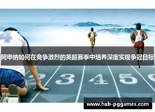 阿申纳如何在竞争激烈的英超赛季中培养深度实现争冠目标