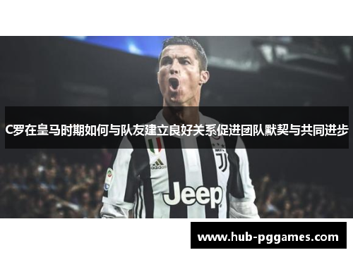 C罗在皇马时期如何与队友建立良好关系促进团队默契与共同进步