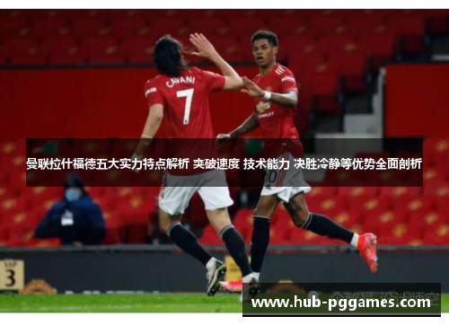 曼联拉什福德五大实力特点解析 突破速度 技术能力 决胜冷静等优势全面剖析