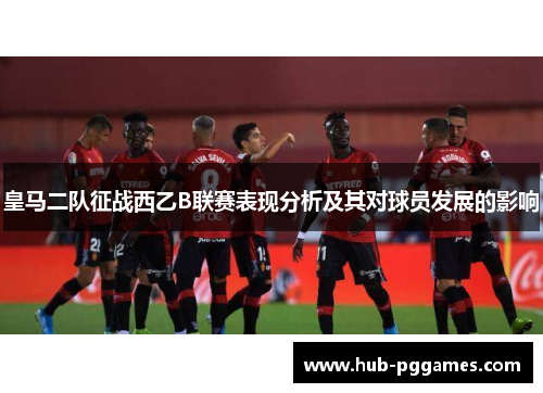 皇马二队征战西乙B联赛表现分析及其对球员发展的影响