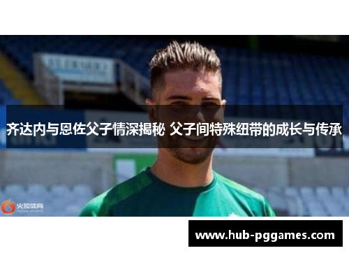 齐达内与恩佐父子情深揭秘 父子间特殊纽带的成长与传承