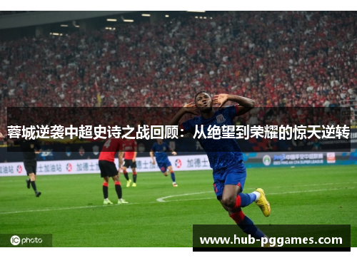 蓉城逆袭中超史诗之战回顾：从绝望到荣耀的惊天逆转
