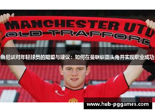 鲁尼谈对年轻球员的期望与建议：如何在曼联崭露头角并实现职业成功